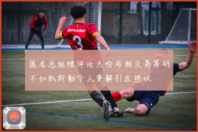 匿名总经理评论杰伦布朗交易筹码不如凯斯勒令人费解引发热议