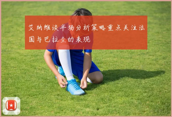 艾纳维谈半场分析策略重点关注法国与巴拉圭的表现
