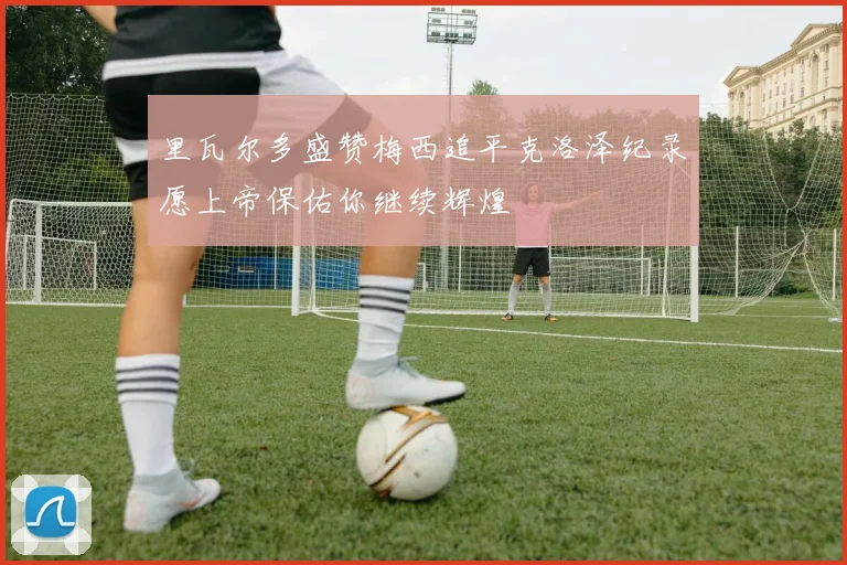 里瓦尔多盛赞梅西追平克洛泽纪录愿上帝保佑你继续辉煌
