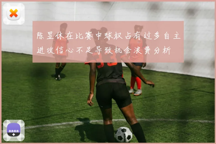 陈昱休在比赛中球权占有过多自主进攻信心不足导致机会浪费分析