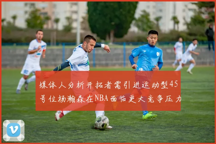 媒体人分析开拓者需引进运动型45号位杨瀚森在NBA面临更大竞争压力