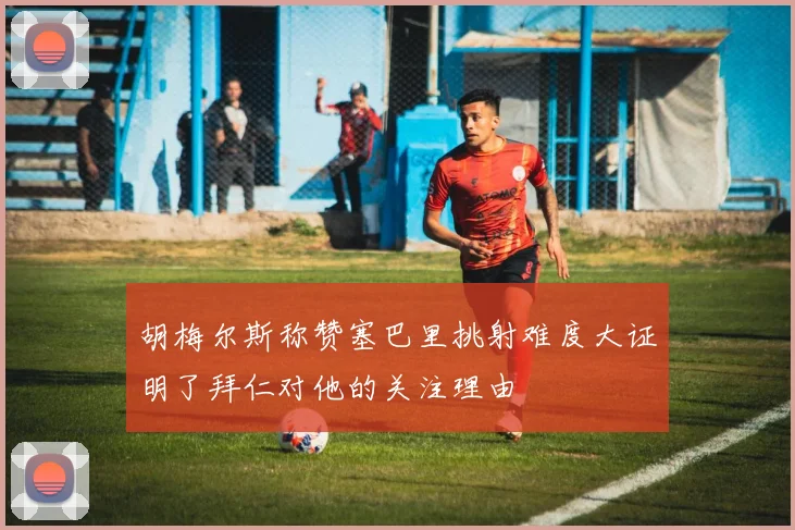 胡梅尔斯称赞塞巴里挑射难度大证明了拜仁对他的关注理由