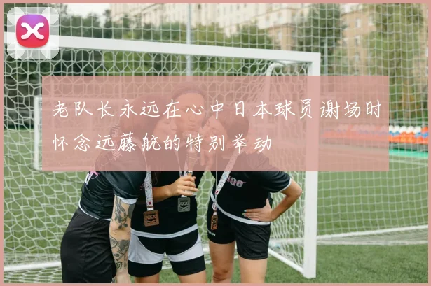 老队长永远在心中日本球员谢场时怀念远藤航的特别举动