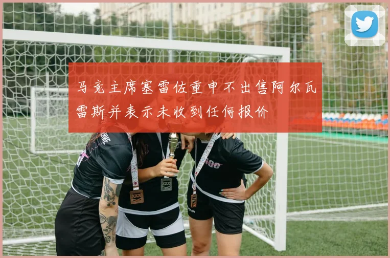马竞主席塞雷佐重申不出售阿尔瓦雷斯并表示未收到任何报价