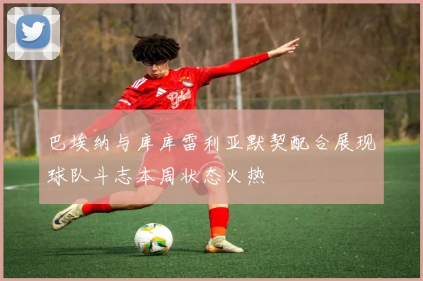 巴埃纳与库库雷利亚默契配合展现球队斗志本周状态火热