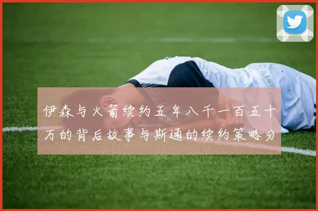 伊森与火箭续约五年八千一百五十万的背后故事与斯通的续约策略分析