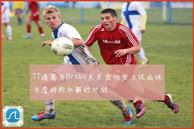 TT透露与Drake关系密切努力促成他与詹姆斯和解的计划