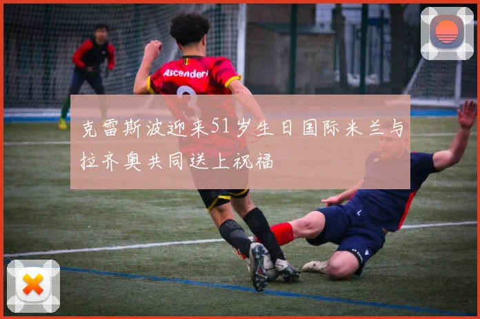 克雷斯波迎来51岁生日国际米兰与拉齐奥共同送上祝福