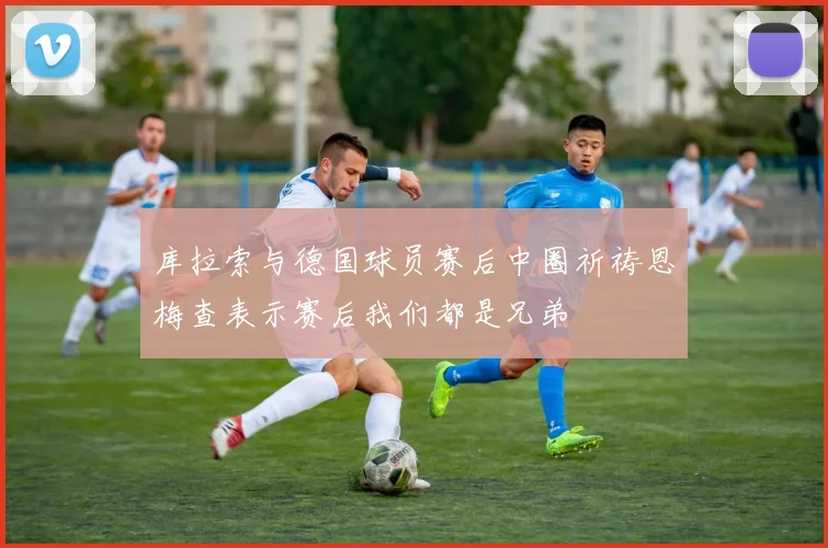 库拉索与德国球员赛后中圈祈祷恩梅查表示赛后我们都是兄弟
