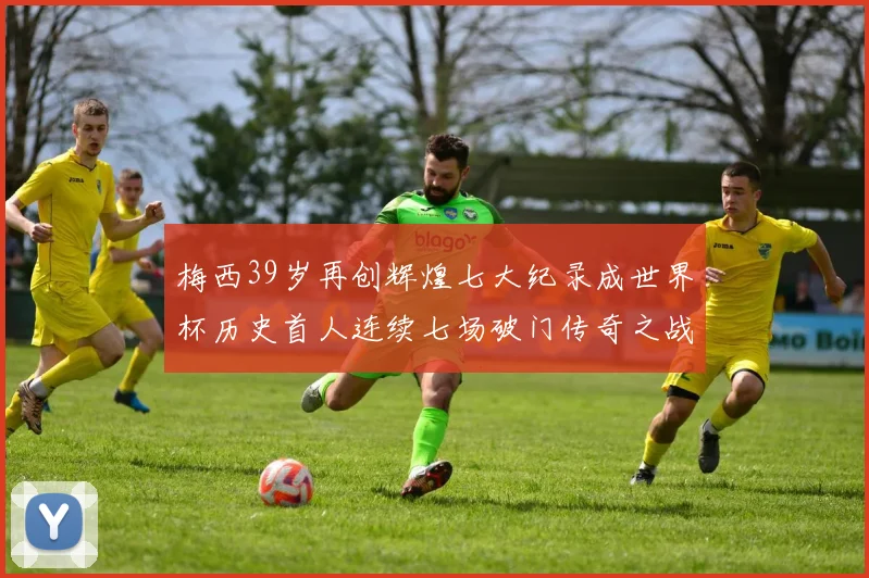 梅西39岁再创辉煌七大纪录成世界杯历史首人连续七场破门传奇之战