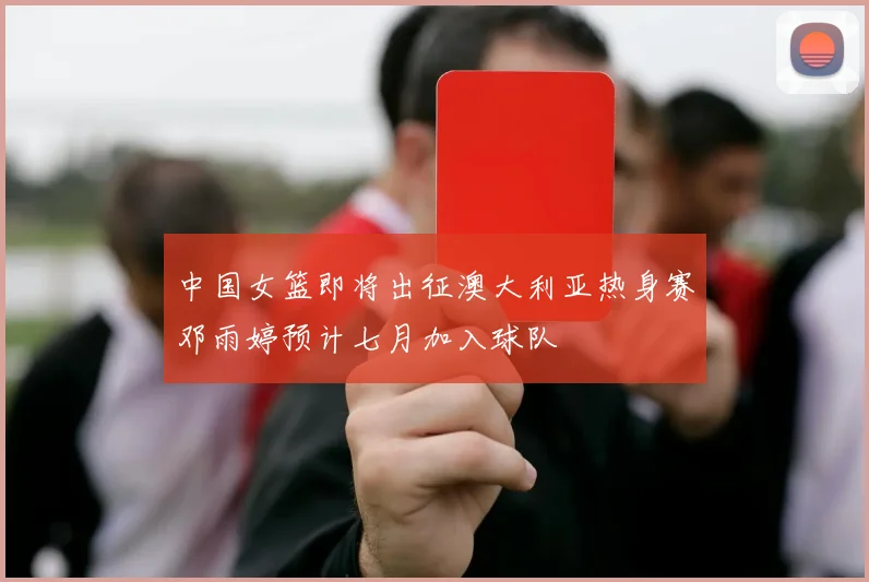 中国女篮即将出征澳大利亚热身赛邓雨婷预计七月加入球队