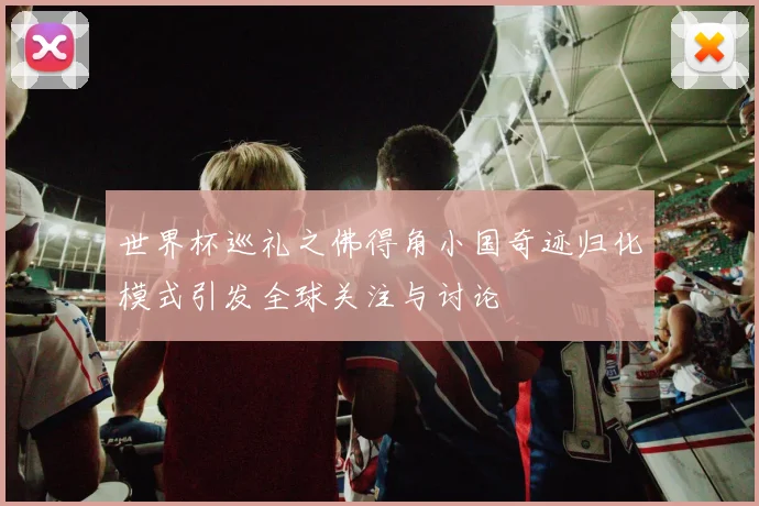 世界杯巡礼之佛得角小国奇迹归化模式引发全球关注与讨论